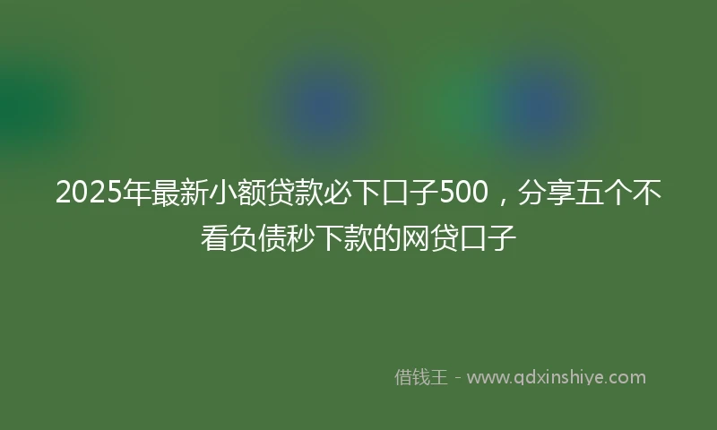 2025年最新小额贷款必下口子500，分享五个不看负债秒下款的网贷口子