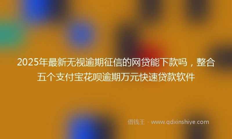 2025年最新无视逾期征信的网贷能下款吗，整合五个支付宝花呗逾期万元快速贷款软件