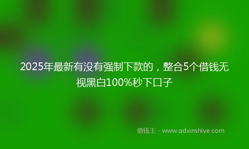 2025年最新有没有强制下款的，整合5个借钱无视黑白100%秒下口子