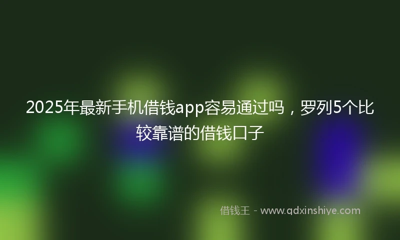 2025年最新手机借钱app容易通过吗，罗列5个比较靠谱的借钱口子