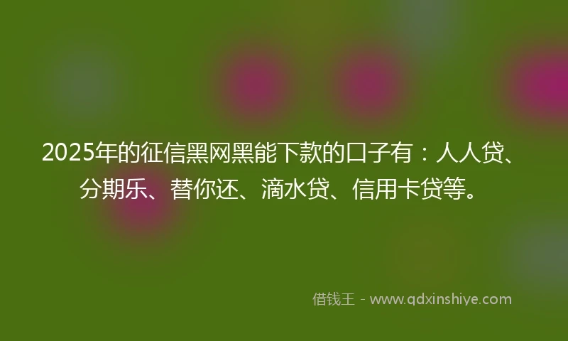 2025年的征信黑网黑能下款的口子有：人人贷、分期乐、替你还、滴水贷、信用卡贷等。