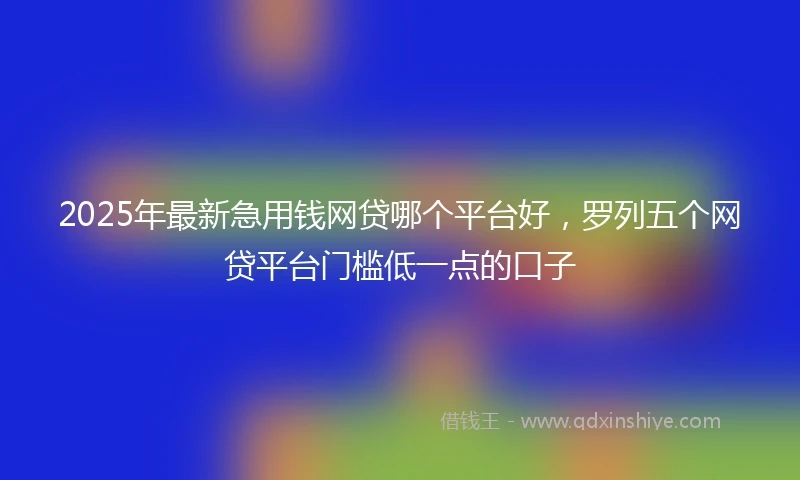 2025年最新急用钱网贷哪个平台好，罗列五个网贷平台门槛低一点的口子