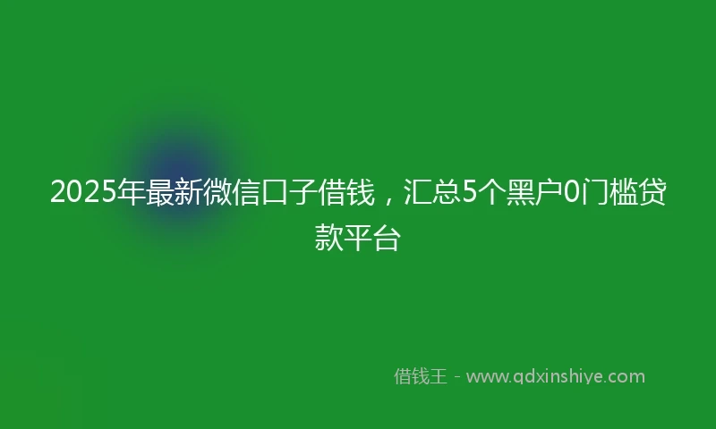 2025年最新微信口子借钱，汇总5个黑户0门槛贷款平台