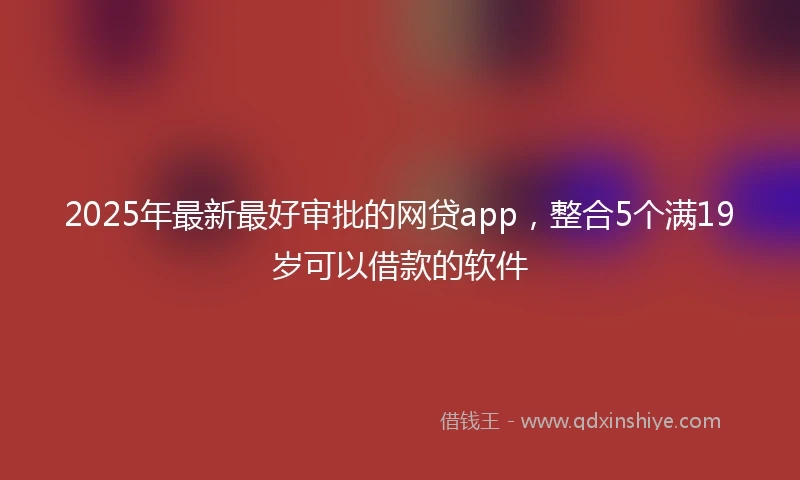 2025年最新最好审批的网贷app，整合5个满19岁可以借款的软件