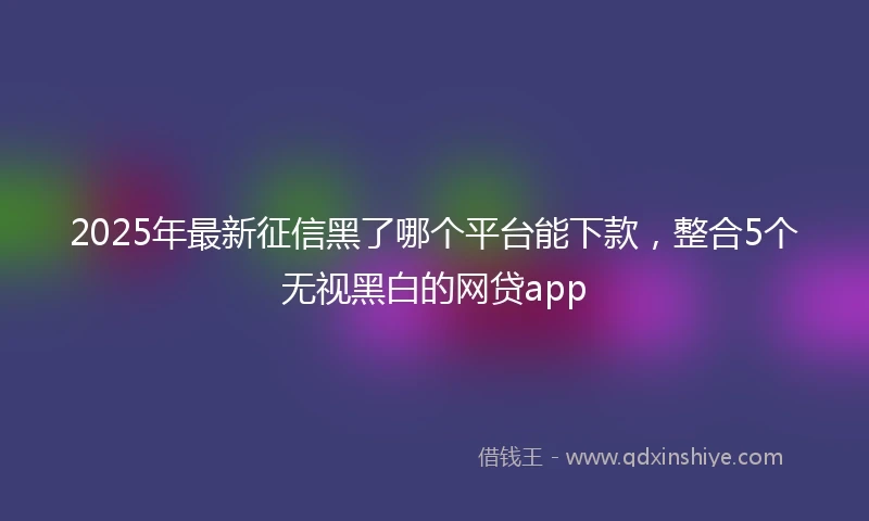 2025年最新征信黑了哪个平台能下款，整合5个无视黑白的网贷app