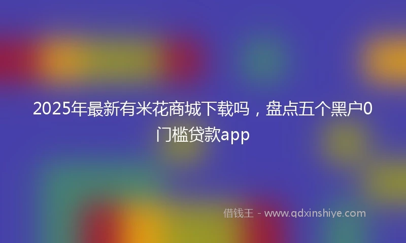2025年最新有米花商城下载吗，盘点五个黑户0门槛贷款app