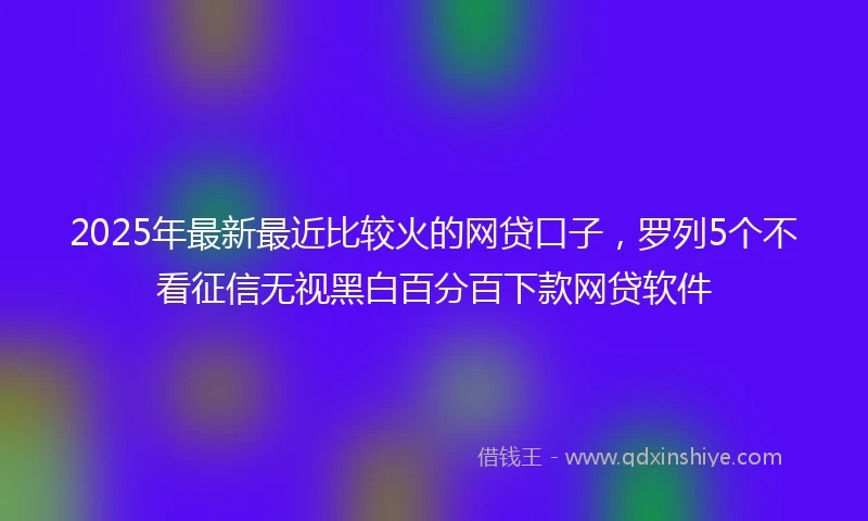 2025年最新最近比较火的网贷口子，罗列5个不看征信无视黑白百分百下款网贷软件