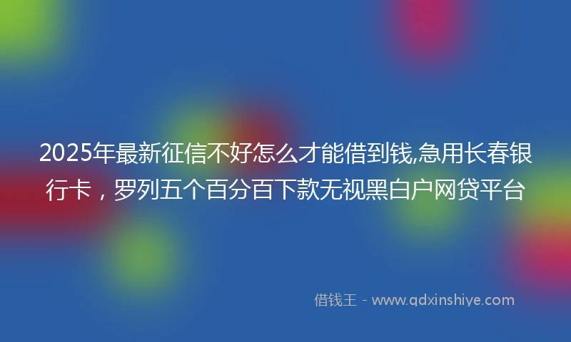 2025年最新征信不好怎么才能借到钱,急用长春银行卡，罗列五个百分百下款无视黑白户网贷平台