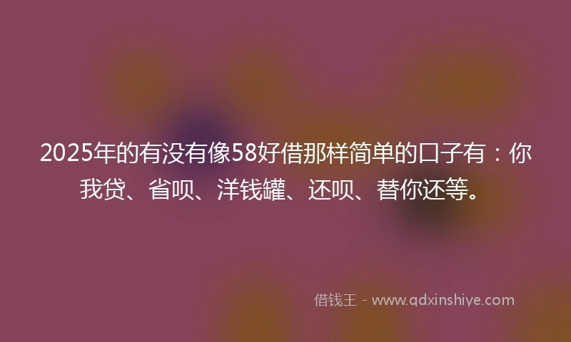 2025年的有没有像58好借那样简单的口子有：你我贷、省呗、洋钱罐、还呗、替你还等。