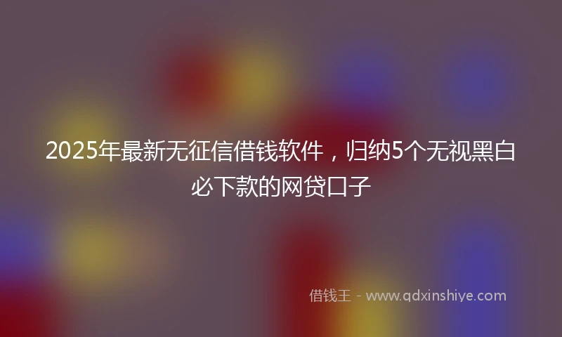 2025年最新无征信借钱软件，归纳5个无视黑白必下款的网贷口子