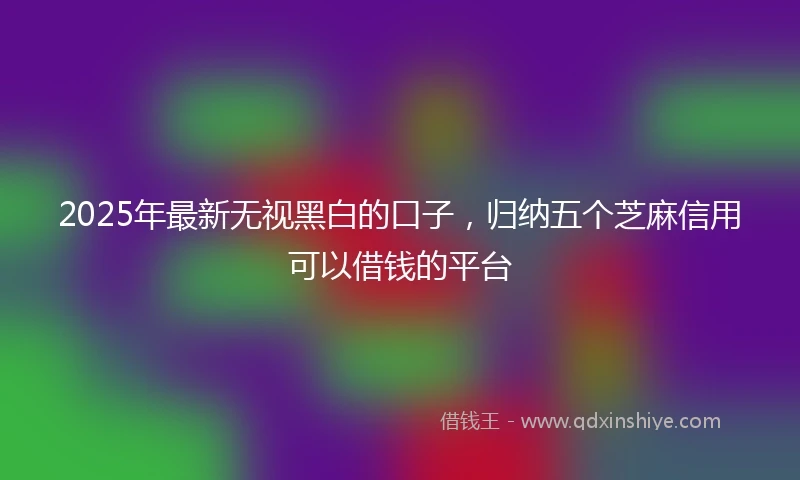 2025年最新无视黑白的口子，归纳五个芝麻信用可以借钱的平台