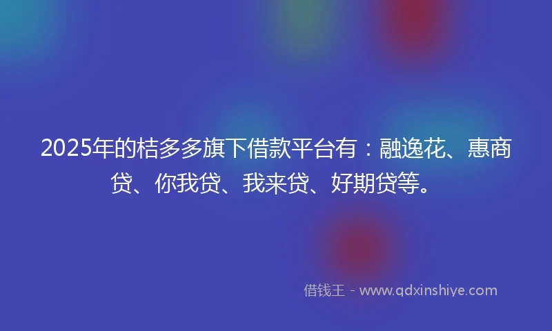 2025年的桔多多旗下借款平台有：融逸花、惠商贷、你我贷、我来贷、好期贷等。