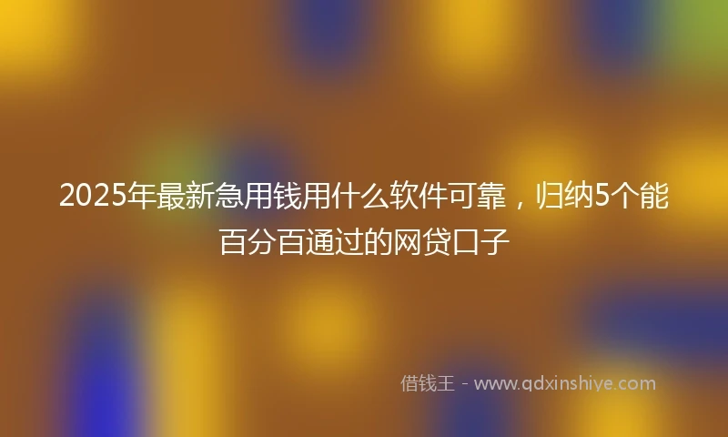 2025年最新急用钱用什么软件可靠，归纳5个能百分百通过的网贷口子
