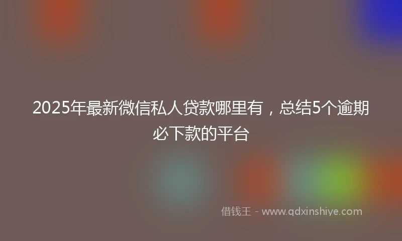 2025年最新微信私人贷款哪里有，总结5个逾期必下款的平台