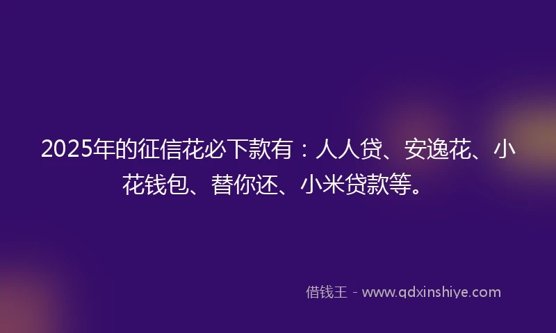 2025年的征信花必下款有：人人贷、安逸花、小花钱包、替你还、小米贷款等。