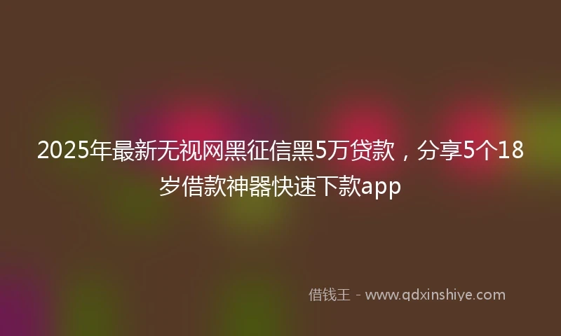 2025年最新无视网黑征信黑5万贷款，分享5个18岁借款神器快速下款app