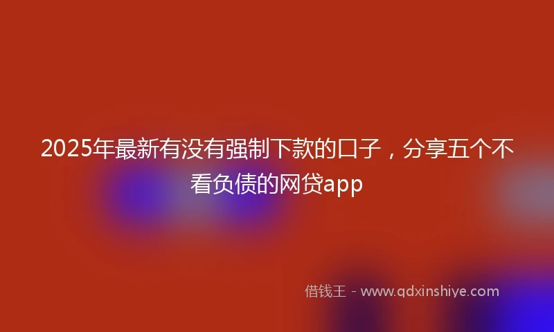 2025年最新有没有强制下款的口子，分享五个不看负债的网贷app