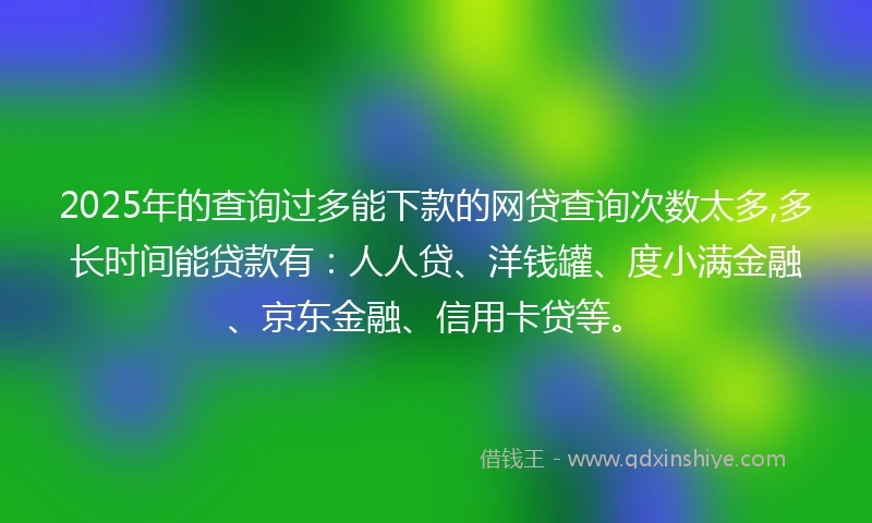 2025年的查询过多能下款的网贷查询次数太多,多长时间能贷款有：人人贷、洋钱罐、度小满金融、京东金融、信用卡贷等。