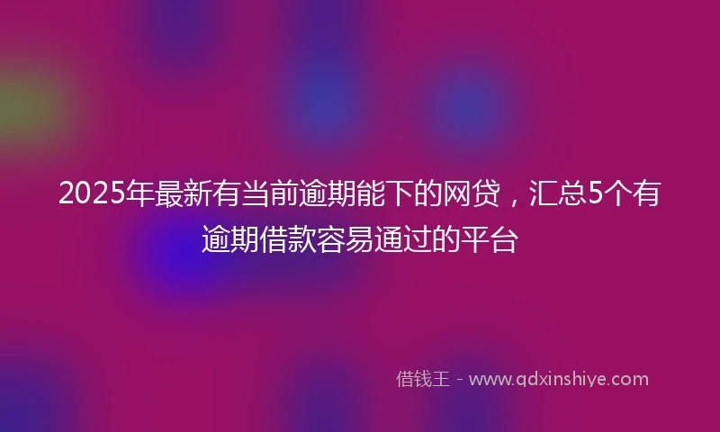 2025年最新有当前逾期能下的网贷，汇总5个有逾期借款容易通过的平台