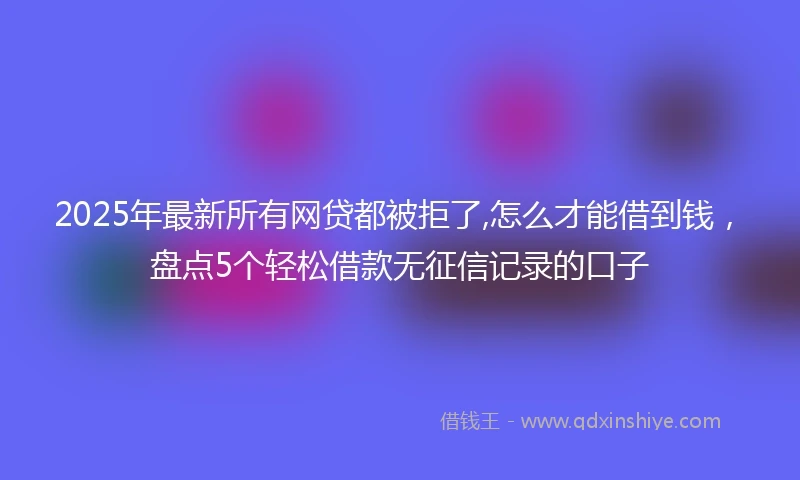2025年最新所有网贷都被拒了,怎么才能借到钱，盘点5个轻松借款无征信记录的口子