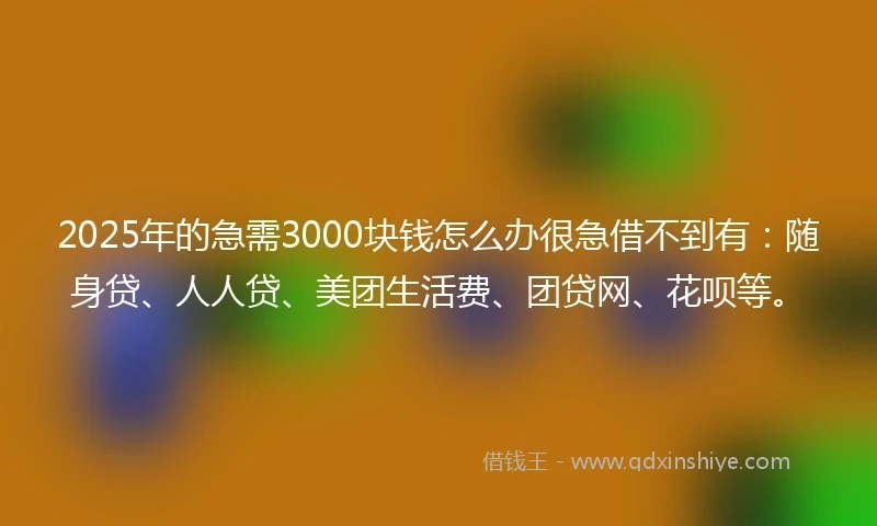 2025年的急需3000块钱怎么办很急借不到有：随身贷、人人贷、美团生活费、团贷网、花呗等。