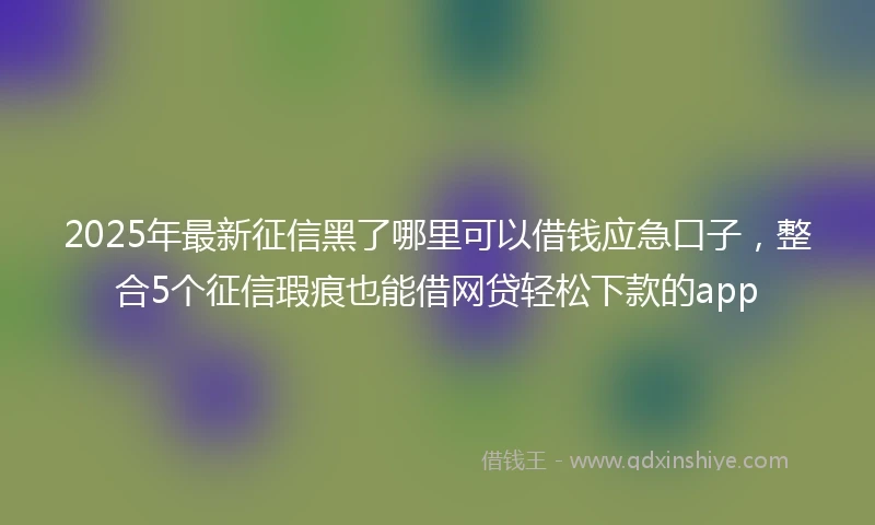 2025年最新征信黑了哪里可以借钱应急口子，整合5个征信瑕疵也能借网贷轻松下款的app