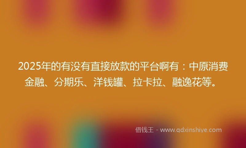 2025年的有没有直接放款的平台啊有：中原消费金融、分期乐、洋钱罐、拉卡拉、融逸花等。