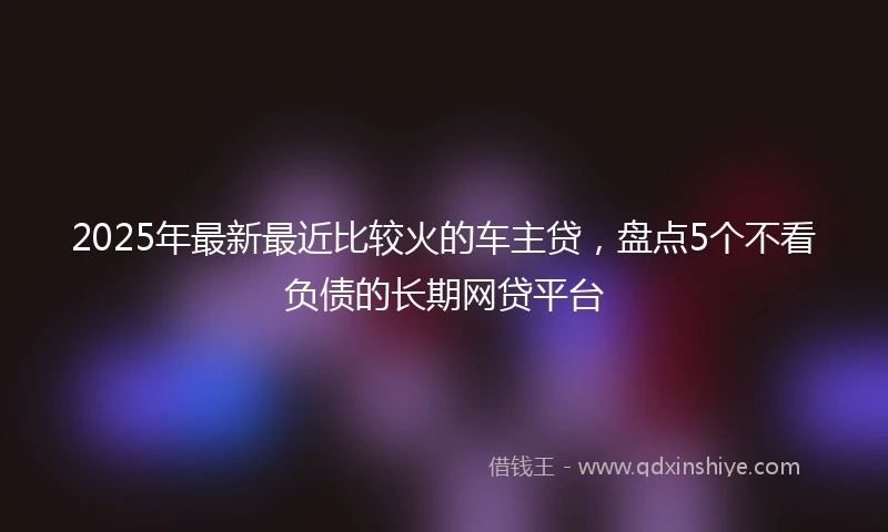 2025年最新最近比较火的车主贷，盘点5个不看负债的长期网贷平台