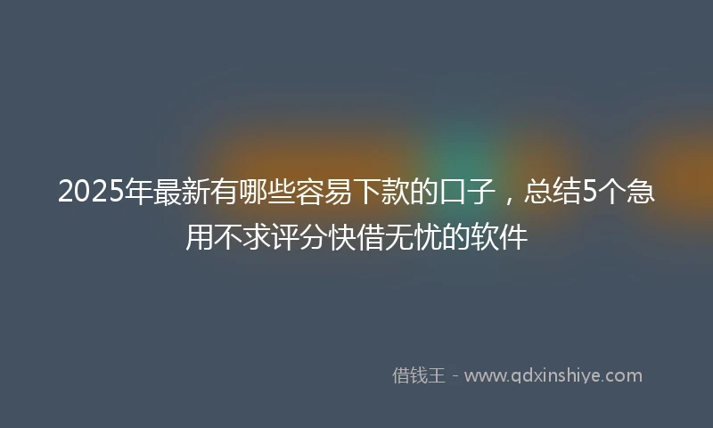 2025年最新有哪些容易下款的口子，总结5个急用不求评分快借无忧的软件