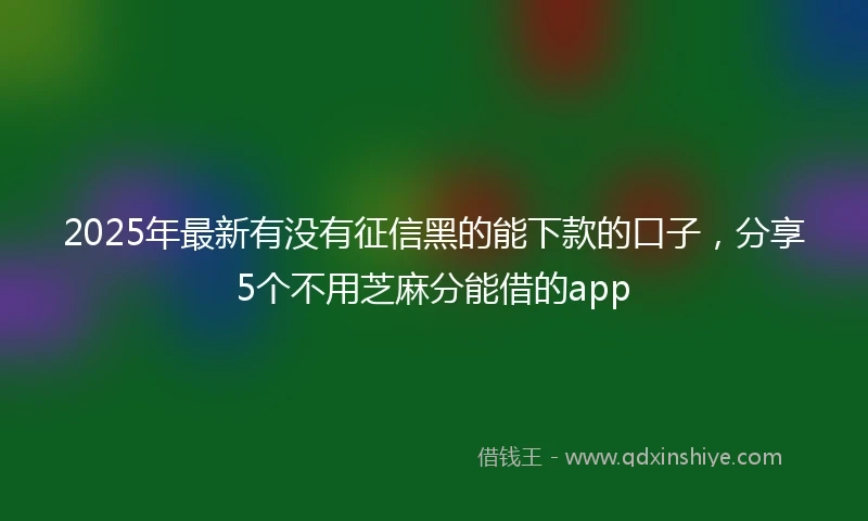 2025年最新有没有征信黑的能下款的口子，分享5个不用芝麻分能借的app