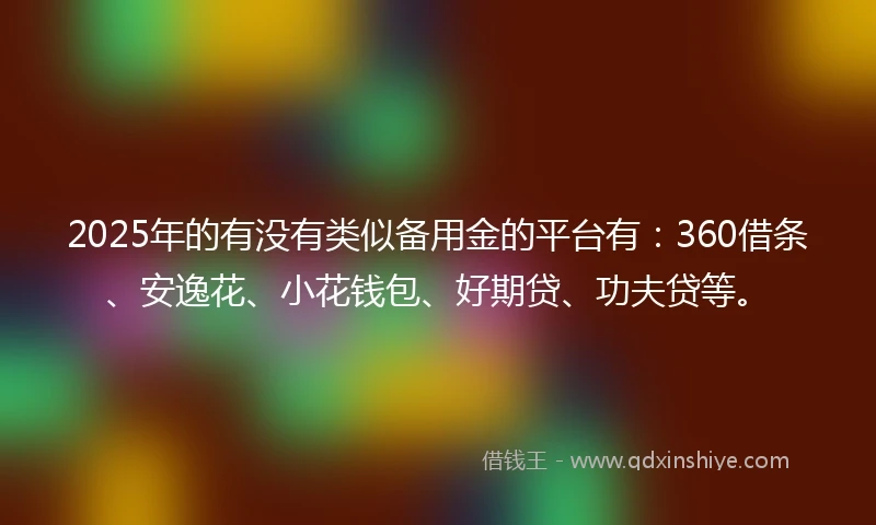 2025年的有没有类似备用金的平台有：360借条、安逸花、小花钱包、好期贷、功夫贷等。