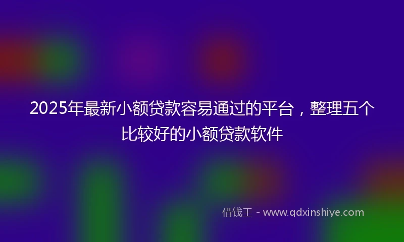2025年最新小额贷款容易通过的平台，整理五个比较好的小额贷款软件