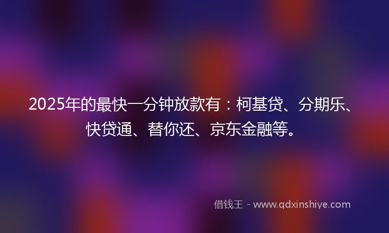 2025年的最快一分钟放款有：柯基贷、分期乐、快贷通、替你还、京东金融等。