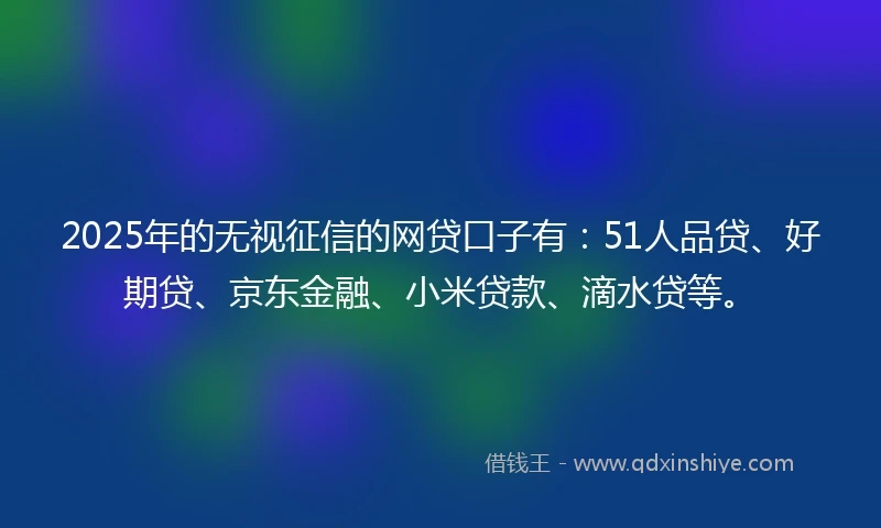 2025年的无视征信的网贷口子有：51人品贷、好期贷、京东金融、小米贷款、滴水贷等。