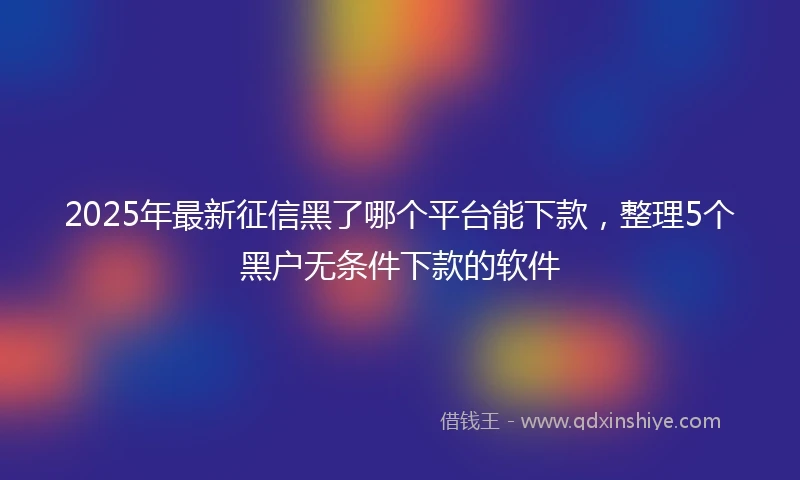 2025年最新征信黑了哪个平台能下款，整理5个黑户无条件下款的软件