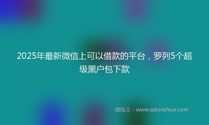 2025年最新微信上可以借款的平台，罗列5个超级黑户包下款