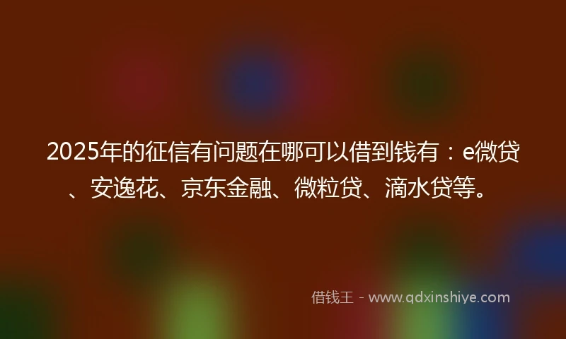2025年的征信有问题在哪可以借到钱有：e微贷、安逸花、京东金融、微粒贷、滴水贷等。