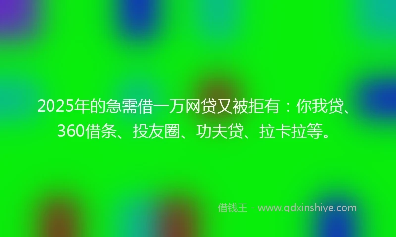 2025年的急需借一万网贷又被拒有：你我贷、360借条、投友圈、功夫贷、拉卡拉等。