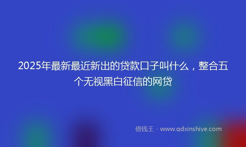 2025年最新最近新出的贷款口子叫什么，整合五个无视黑白征信的网贷