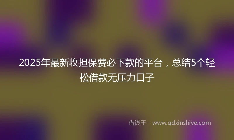 2025年最新收担保费必下款的平台，总结5个轻松借款无压力口子