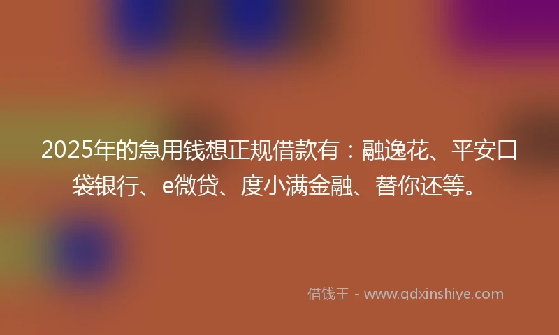 2025年的急用钱想正规借款有：融逸花、平安口袋银行、e微贷、度小满金融、替你还等。
