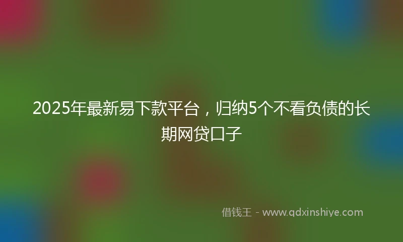 2025年最新易下款平台，归纳5个不看负债的长期网贷口子