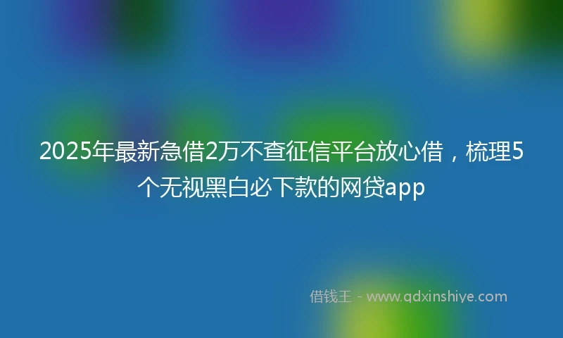 2025年最新急借2万不查征信平台放心借，梳理5个无视黑白必下款的网贷app
