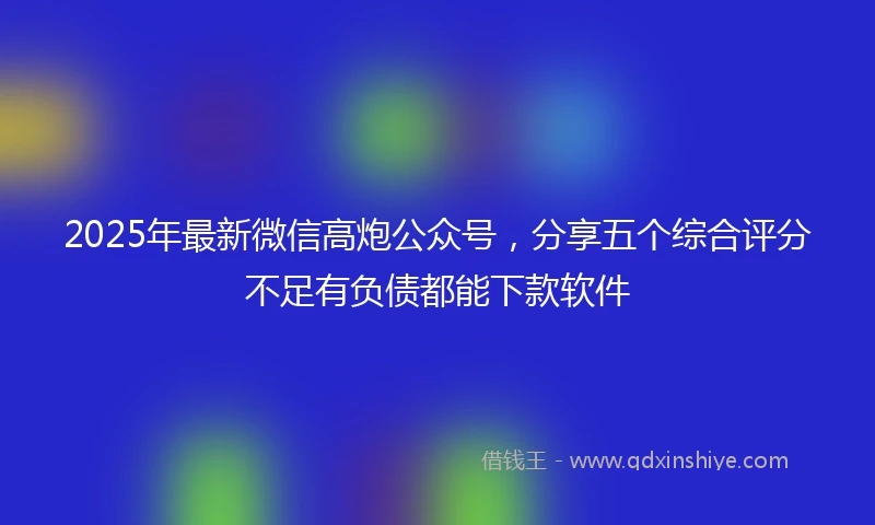 2025年最新微信高炮公众号，分享五个综合评分不足有负债都能下款软件