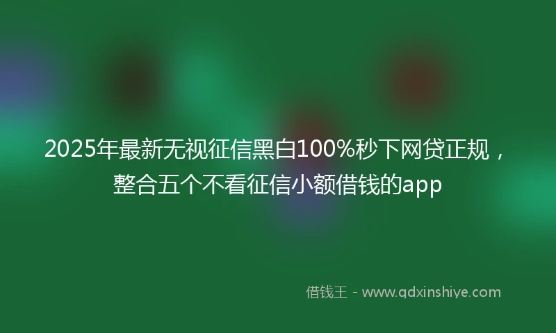 2025年最新无视征信黑白100%秒下网贷正规，整合五个不看征信小额借钱的app