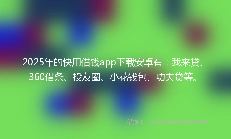 2025年的快用借钱app下载安卓有：我来贷、360借条、投友圈、小花钱包、功夫贷等。