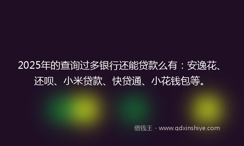 2025年的查询过多银行还能贷款么有：安逸花、还呗、小米贷款、快贷通、小花钱包等。