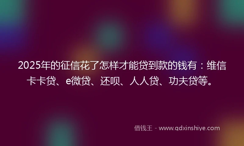 2025年的征信花了怎样才能贷到款的钱有：维信卡卡贷、e微贷、还呗、人人贷、功夫贷等。