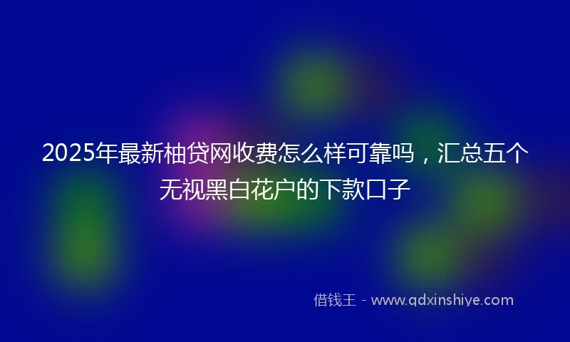 2025年最新柚贷网收费怎么样可靠吗，汇总五个无视黑白花户的下款口子