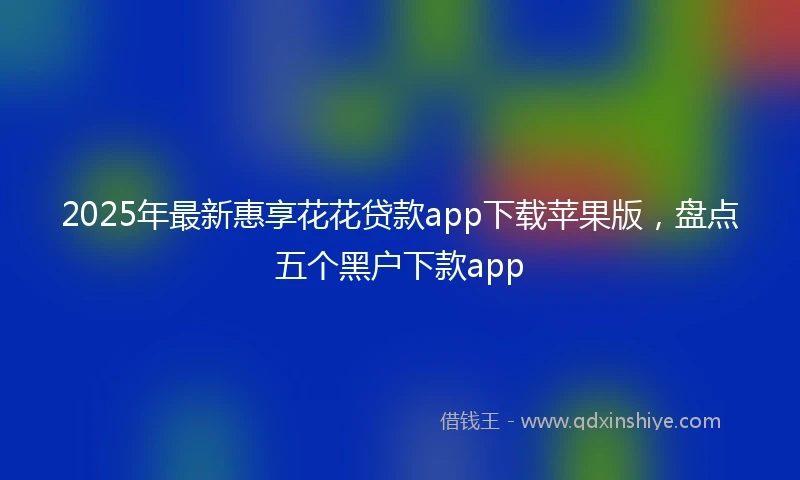 2025年最新惠享花花贷款app下载苹果版，盘点五个黑户下款app